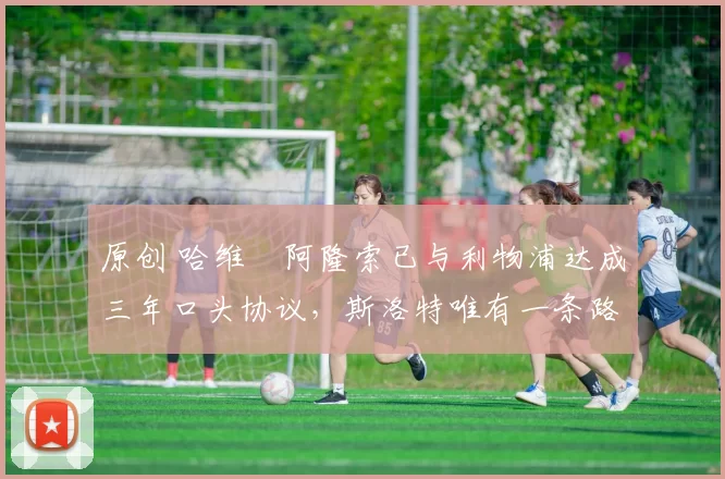 原创 哈维・阿隆索已与利物浦达成三年口头协议，斯洛特唯有一条路可 “翻盘”