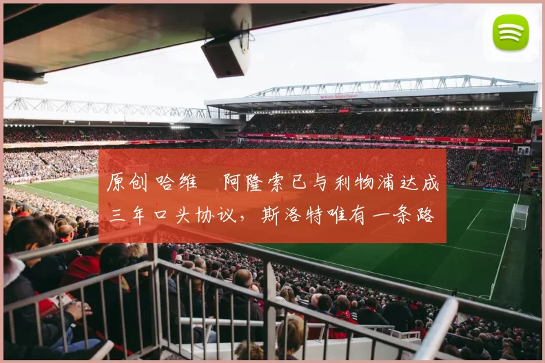 原创 哈维・阿隆索已与利物浦达成三年口头协议，斯洛特唯有一条路可 “翻盘”