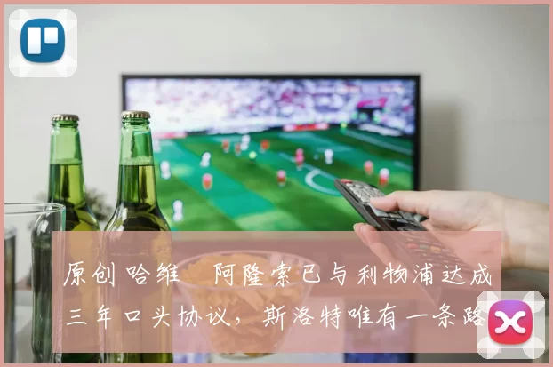 原创 哈维・阿隆索已与利物浦达成三年口头协议，斯洛特唯有一条路可 “翻盘”