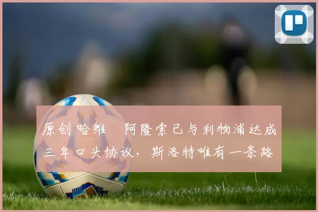 原创 哈维・阿隆索已与利物浦达成三年口头协议，斯洛特唯有一条路可 “翻盘”