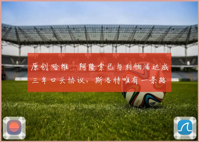 原创 哈维・阿隆索已与利物浦达成三年口头协议，斯洛特唯有一条路可 “翻盘”