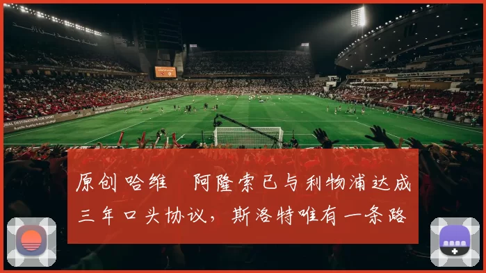 原创 哈维・阿隆索已与利物浦达成三年口头协议，斯洛特唯有一条路可 “翻盘”