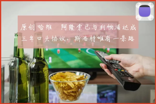 原创 哈维・阿隆索已与利物浦达成三年口头协议，斯洛特唯有一条路可 “翻盘”
