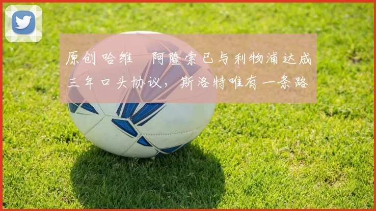 原创 哈维・阿隆索已与利物浦达成三年口头协议，斯洛特唯有一条路可 “翻盘”