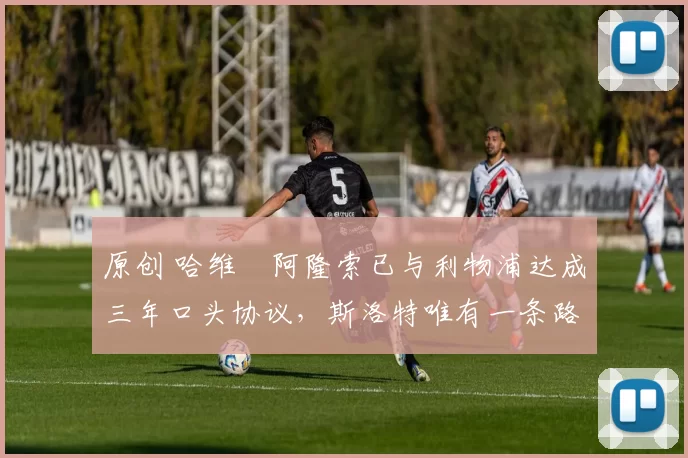 原创 哈维・阿隆索已与利物浦达成三年口头协议，斯洛特唯有一条路可 “翻盘”