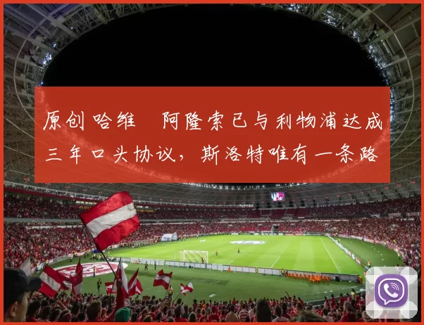 原创 哈维・阿隆索已与利物浦达成三年口头协议，斯洛特唯有一条路可 “翻盘”