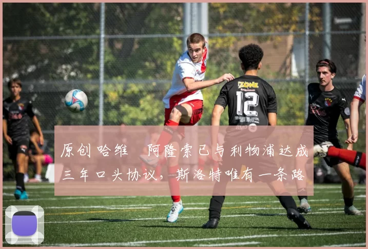 原创 哈维・阿隆索已与利物浦达成三年口头协议，斯洛特唯有一条路可 “翻盘”