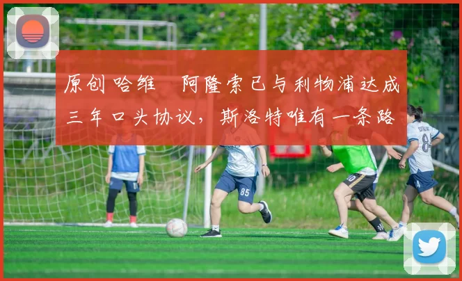 原创 哈维・阿隆索已与利物浦达成三年口头协议，斯洛特唯有一条路可 “翻盘”