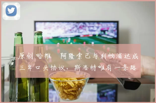 原创 哈维・阿隆索已与利物浦达成三年口头协议，斯洛特唯有一条路可 “翻盘”