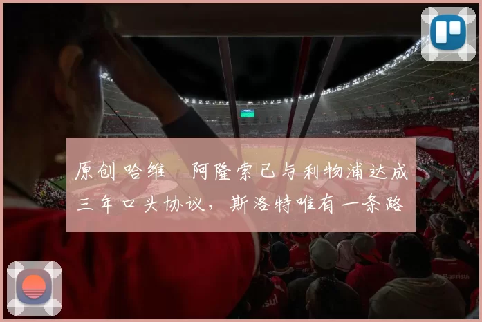 原创 哈维・阿隆索已与利物浦达成三年口头协议，斯洛特唯有一条路可 “翻盘”