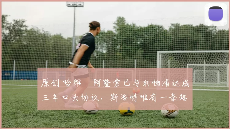 原创 哈维・阿隆索已与利物浦达成三年口头协议，斯洛特唯有一条路可 “翻盘”