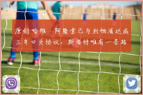 原创 哈维・阿隆索已与利物浦达成三年口头协议，斯洛特唯有一条路可 “翻盘”