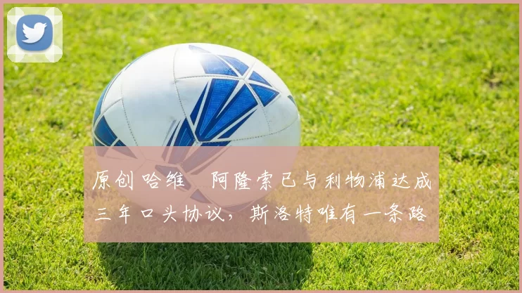 原创 哈维・阿隆索已与利物浦达成三年口头协议，斯洛特唯有一条路可 “翻盘”