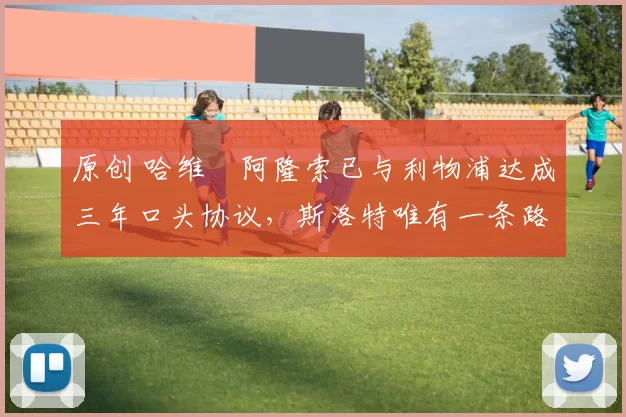 原创 哈维・阿隆索已与利物浦达成三年口头协议，斯洛特唯有一条路可 “翻盘”