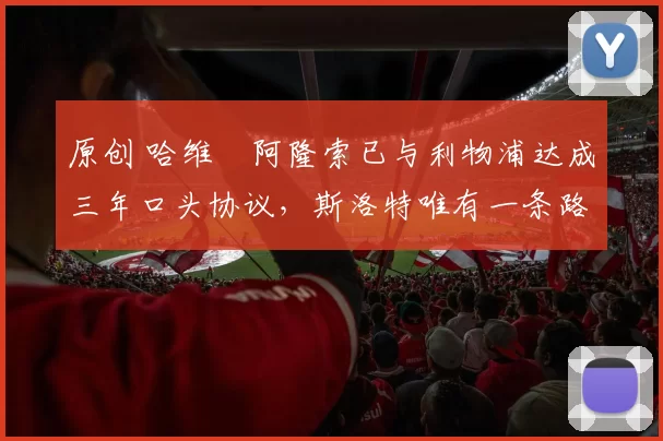 原创 哈维・阿隆索已与利物浦达成三年口头协议，斯洛特唯有一条路可 “翻盘”