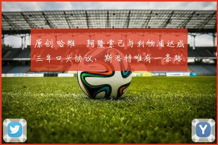 原创 哈维・阿隆索已与利物浦达成三年口头协议，斯洛特唯有一条路可 “翻盘”