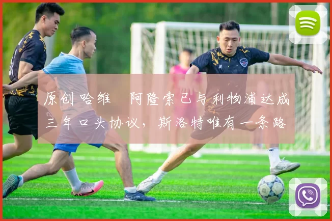 原创 哈维・阿隆索已与利物浦达成三年口头协议，斯洛特唯有一条路可 “翻盘”