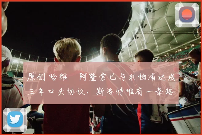 原创 哈维・阿隆索已与利物浦达成三年口头协议，斯洛特唯有一条路可 “翻盘”