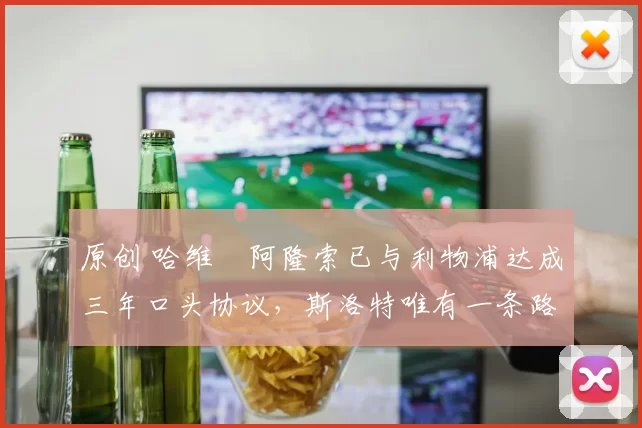 原创 哈维・阿隆索已与利物浦达成三年口头协议，斯洛特唯有一条路可 “翻盘”