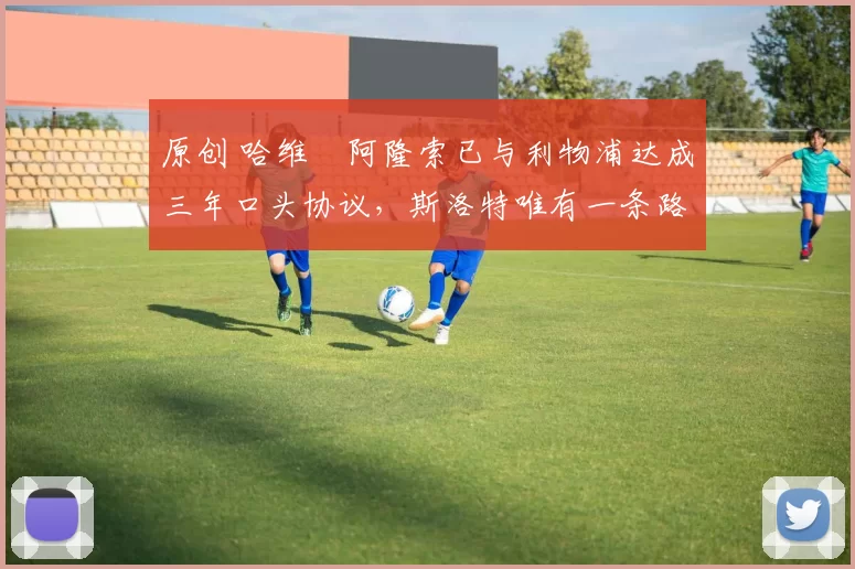 原创 哈维・阿隆索已与利物浦达成三年口头协议，斯洛特唯有一条路可 “翻盘”