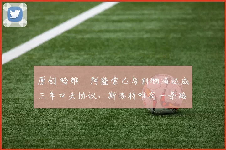 原创 哈维・阿隆索已与利物浦达成三年口头协议，斯洛特唯有一条路可 “翻盘”