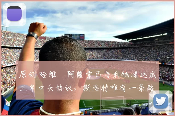 原创 哈维・阿隆索已与利物浦达成三年口头协议，斯洛特唯有一条路可 “翻盘”