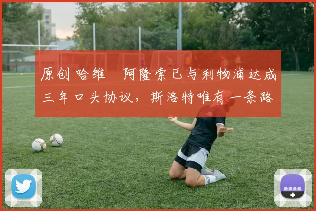 原创 哈维・阿隆索已与利物浦达成三年口头协议，斯洛特唯有一条路可 “翻盘”