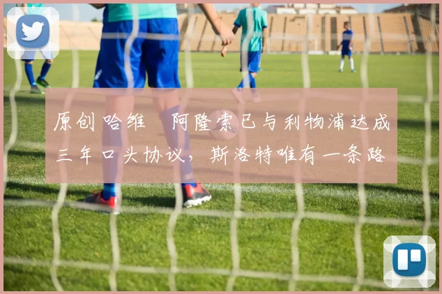 原创 哈维・阿隆索已与利物浦达成三年口头协议，斯洛特唯有一条路可 “翻盘”