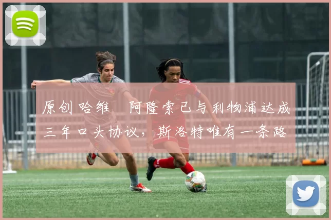 原创 哈维・阿隆索已与利物浦达成三年口头协议,斯洛特唯有一条路可 “翻盘”