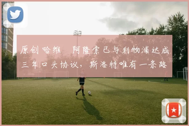 原创 哈维・阿隆索已与利物浦达成三年口头协议，斯洛特唯有一条路可 “翻盘”