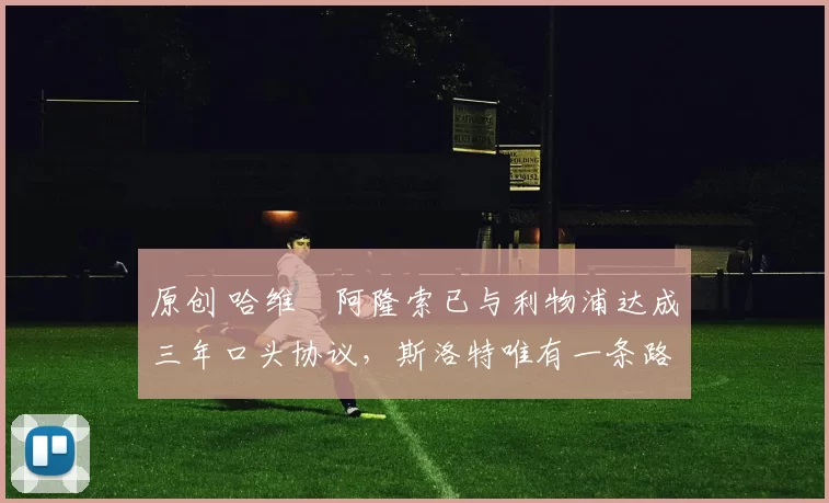 原创 哈维・阿隆索已与利物浦达成三年口头协议，斯洛特唯有一条路可 “翻盘”