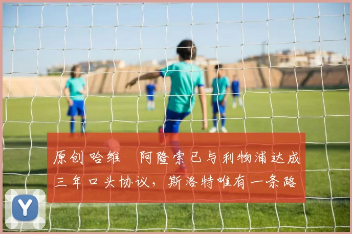 原创 哈维・阿隆索已与利物浦达成三年口头协议，斯洛特唯有一条路可 “翻盘”