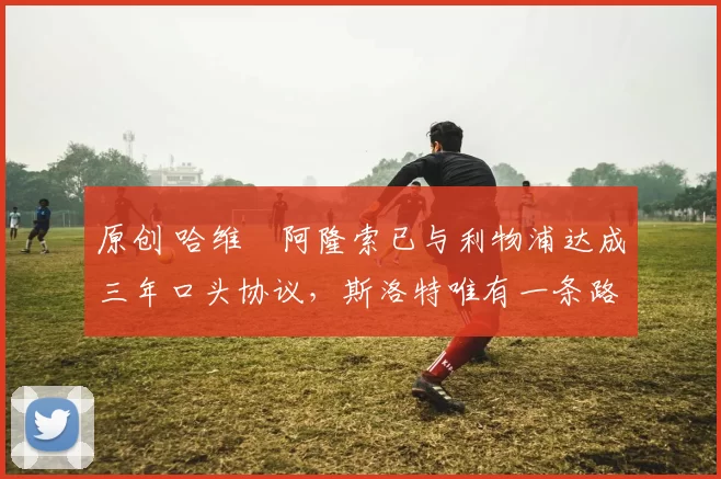 原创 哈维・阿隆索已与利物浦达成三年口头协议，斯洛特唯有一条路可 “翻盘”