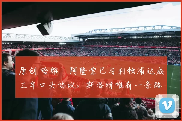 原创 哈维・阿隆索已与利物浦达成三年口头协议，斯洛特唯有一条路可 “翻盘”