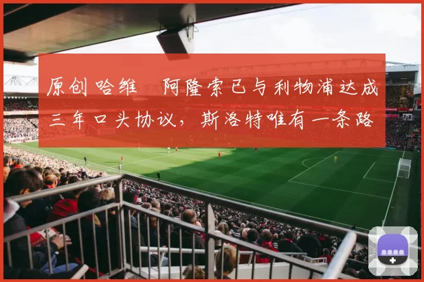 原创 哈维・阿隆索已与利物浦达成三年口头协议，斯洛特唯有一条路可 “翻盘”