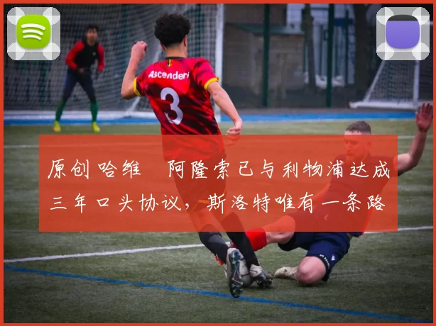 原创 哈维・阿隆索已与利物浦达成三年口头协议，斯洛特唯有一条路可 “翻盘”