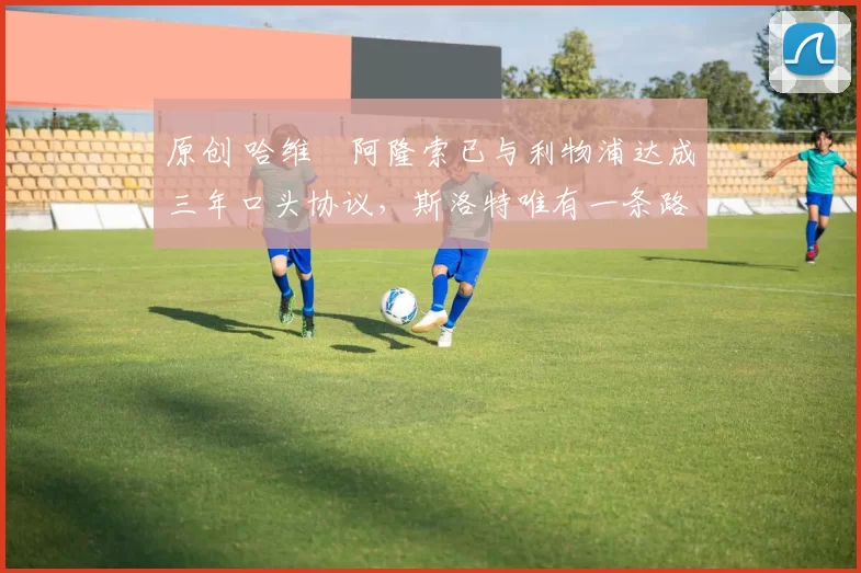 原创 哈维・阿隆索已与利物浦达成三年口头协议,斯洛特唯有一条路可 “翻盘”