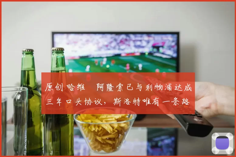 原创 哈维・阿隆索已与利物浦达成三年口头协议，斯洛特唯有一条路可 “翻盘”