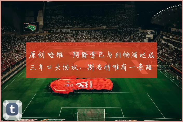 原创 哈维・阿隆索已与利物浦达成三年口头协议，斯洛特唯有一条路可 “翻盘”