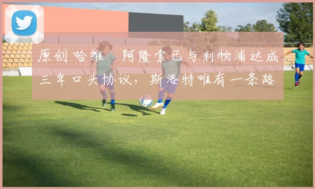 原创 哈维・阿隆索已与利物浦达成三年口头协议，斯洛特唯有一条路可 “翻盘”