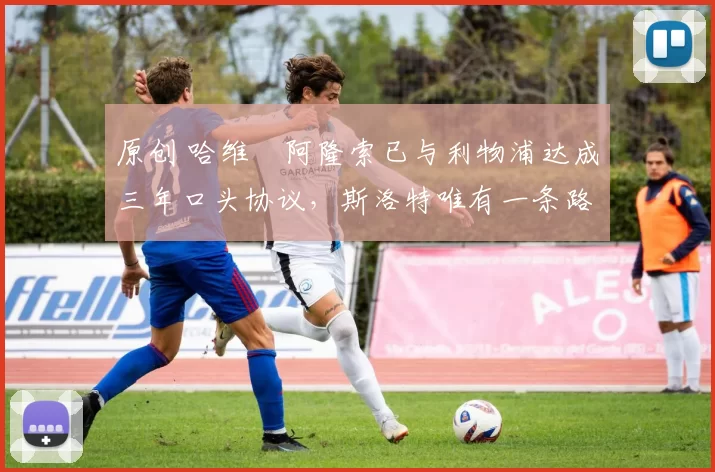 原创 哈维・阿隆索已与利物浦达成三年口头协议，斯洛特唯有一条路可 “翻盘”