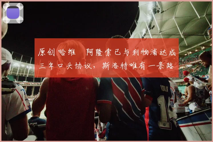 原创 哈维・阿隆索已与利物浦达成三年口头协议，斯洛特唯有一条路可 “翻盘”