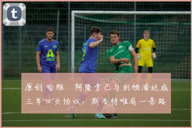 原创 哈维・阿隆索已与利物浦达成三年口头协议，斯洛特唯有一条路可 “翻盘”