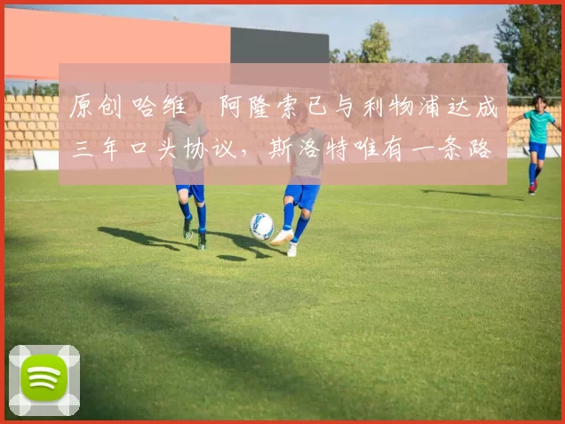 原创 哈维・阿隆索已与利物浦达成三年口头协议，斯洛特唯有一条路可 “翻盘”