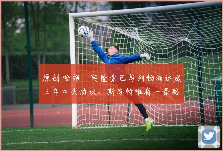原创 哈维・阿隆索已与利物浦达成三年口头协议，斯洛特唯有一条路可 “翻盘”