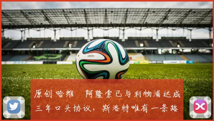 原创 哈维・阿隆索已与利物浦达成三年口头协议，斯洛特唯有一条路可 “翻盘”