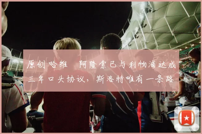 原创 哈维・阿隆索已与利物浦达成三年口头协议，斯洛特唯有一条路可 “翻盘”