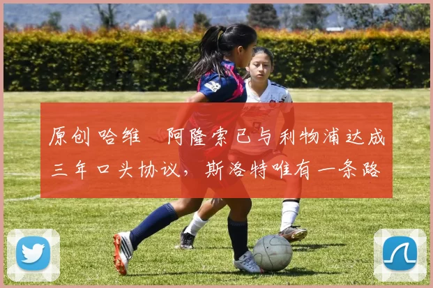 原创 哈维・阿隆索已与利物浦达成三年口头协议,斯洛特唯有一条路可 “翻盘”