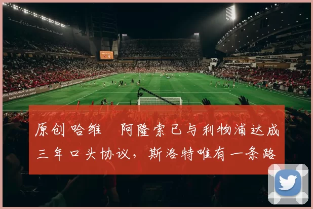 原创 哈维・阿隆索已与利物浦达成三年口头协议，斯洛特唯有一条路可 “翻盘”