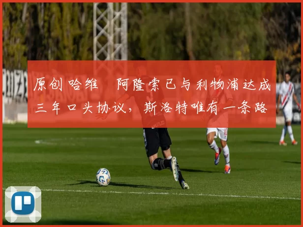 原创 哈维・阿隆索已与利物浦达成三年口头协议，斯洛特唯有一条路可 “翻盘”